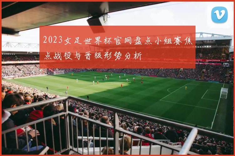 2023女足世界杯官网盘点小组赛焦点战役与晋级形势分析