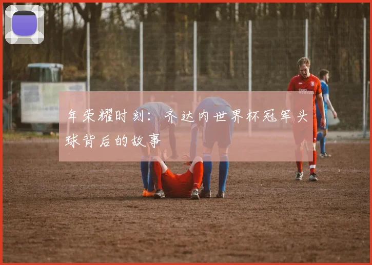 年荣耀时刻：齐达内世界杯冠军头球背后的故事