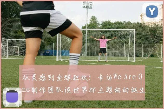 从灵感到全球狂欢：专访We Are One制作团队谈世界杯主题曲的诞生