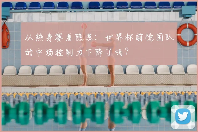 从热身赛看隐患：世界杯前德国队的中场控制力下降了吗？