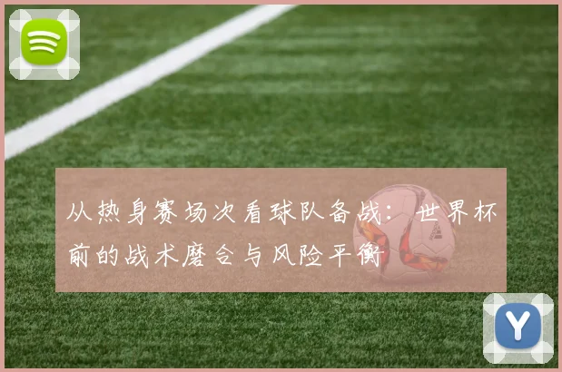 从热身赛场次看球队备战：世界杯前的战术磨合与风险平衡
