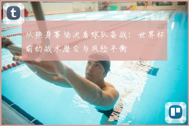 从热身赛场次看球队备战：世界杯前的战术磨合与风险平衡