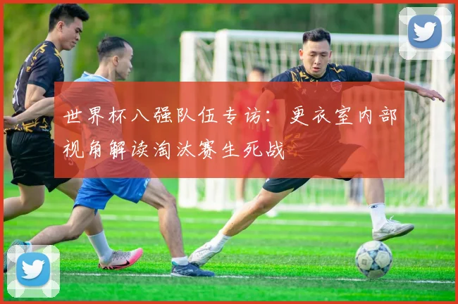 世界杯八强队伍专访：更衣室内部视角解读淘汰赛生死战