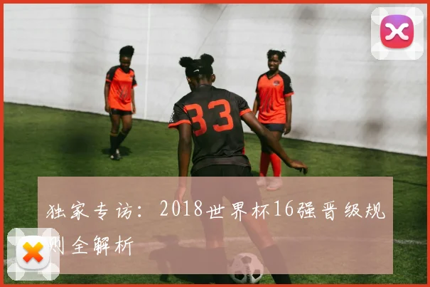 独家专访：2018世界杯16强晋级规则全解析