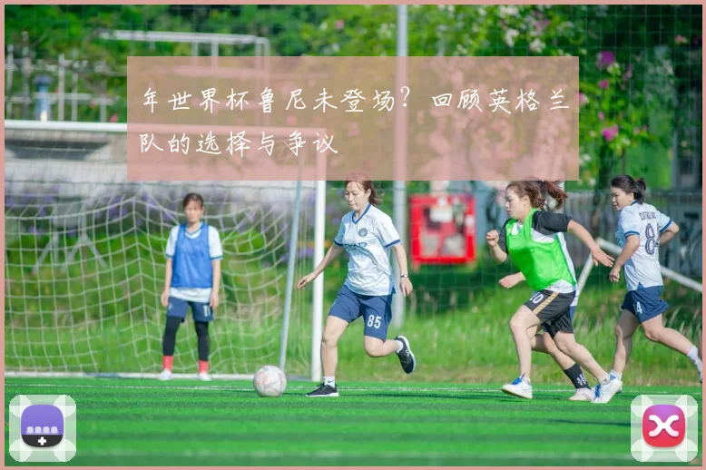 年世界杯鲁尼未登场？回顾英格兰队的选择与争议