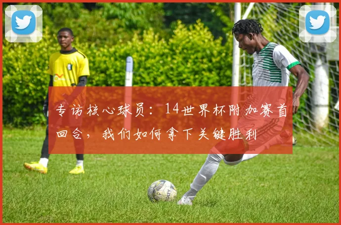 专访核心球员：14世界杯附加赛首回合，我们如何拿下关键胜利