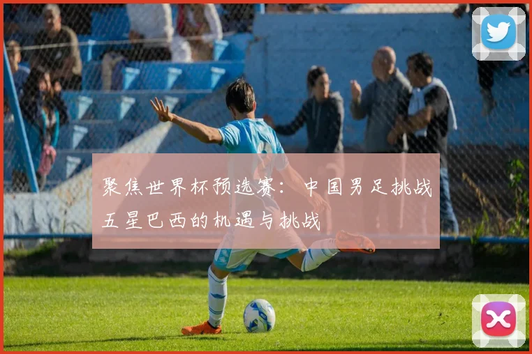 聚焦世界杯预选赛：中国男足挑战五星巴西的机遇与挑战