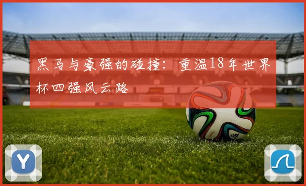 黑马与豪强的碰撞：重温18年世界杯四强风云路